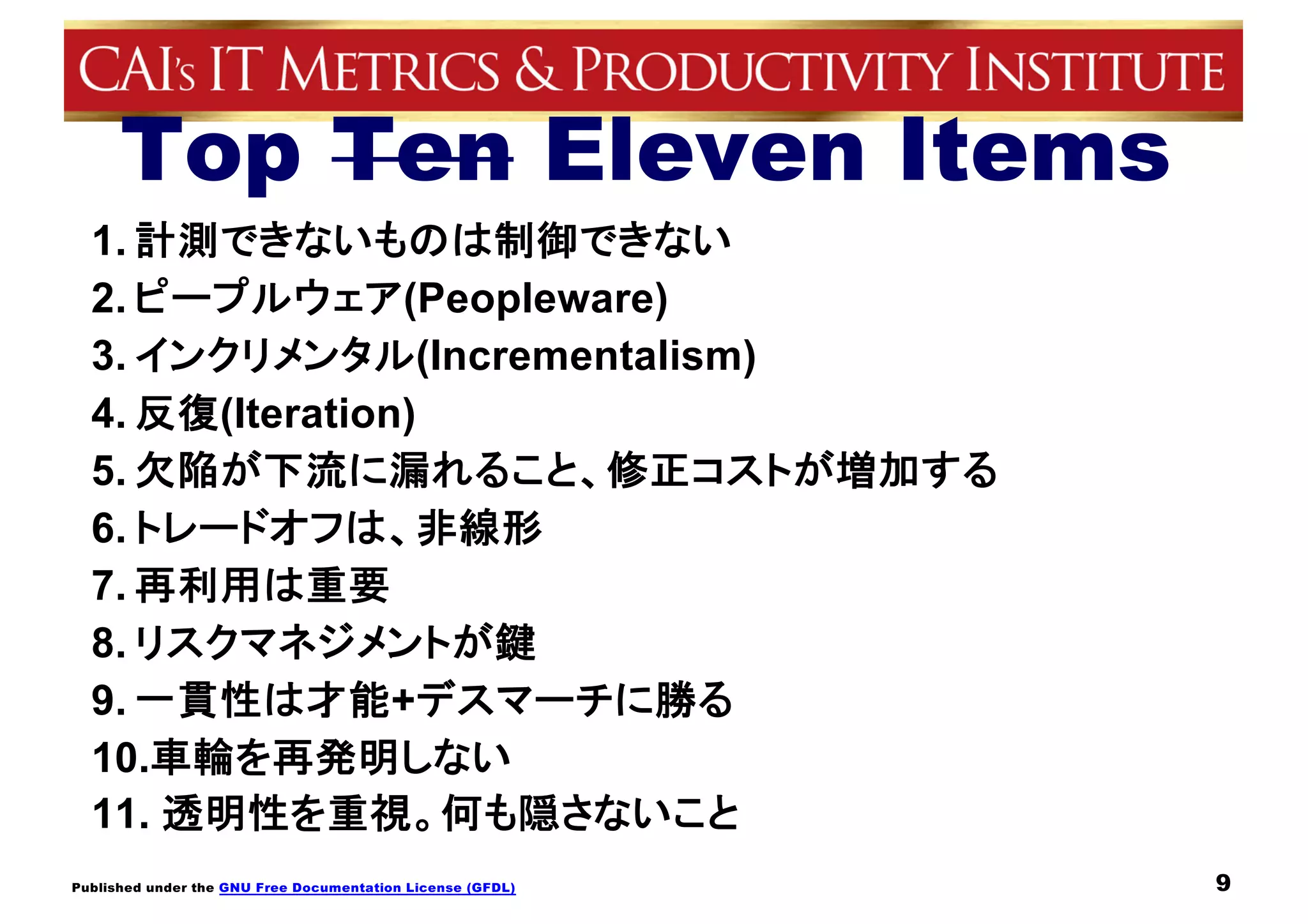 Published under the GNU Free Documentation License (GFDL)
Top Ten Eleven Items
1. 計測できないものは制御できない
2. ピープルウェア(Peopleware)
3. インクリメンタル(Incrementalism)
4. 反復(Iteration)
5. 欠陥が下流に漏れること、修正コストが増加する
6. トレードオフは、非線形
7. 再利用は重要
8. リスクマネジメントが鍵
9. 一貫性は才能+デスマーチに勝る
10.車輪を再発明しない
11. 透明性を重視。何も隠さないこと
9
 