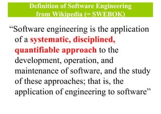 Definition of Software Engineering
from Wikipedia (= SWEBOK)
“Software engineering is the application
of a systematic, disciplined,
quantifiable approach to the
development, operation, and
maintenance of software, and the study
of these approaches; that is, the
application of engineering to software”
 