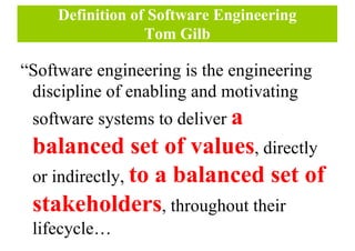 Definition of Software Engineering
Tom Gilb
“Software engineering is the engineering
discipline of enabling and motivating
software systems to deliver a
balanced set of values, directly
or indirectly, to a balanced set of
stakeholders, throughout their
lifecycle…
 