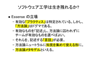 ソフトウェア工学は生き残れるか?
l Essense の立場
– 有効な「プラクティス」は特定されている。しかし、
「方法論」はドグマである。
– 有効なものを「記述」し、方法論に囚われずに
チームが有効なものを選べばよい。
– それらを、記述する「言語」が必要。
– 方法論ニュートラルに知見を集めて使える形に。
– 方法論メタモデルといえる。
 