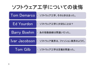 ソフトウェア工学についての後悔
3
• ソフトウェア工学、そのときは去った。Tom Demarco
• ソフトウェア工学に大切なことは？Ed Yourdon
• あの指数曲線は間違いだった。Barry Boehm
• ソフトウェア業界は、ファッション業界のようだ。Ivar Jacobson
• ソフトウェア工学は定義を間違った。Tom Gilb
 