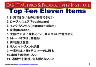 Published under the GNU Free Documentation License (GFDL)
Top Ten Eleven Items
1. 計測できないものは制御できない
2. ピープルウェア(Peopleware)
3. インクリメンタル(Incrementalism)
4. 反復(Iteration)
5. 欠陥が下流に漏れること、修正コストが増加する
6. トレードオフは、非線形
7. 再利用は重要
8. リスクマネジメントが鍵
9. 一貫性は才能+デスマーチに勝る
10.車輪を再発明しない
11. 透明性を重視。何も隠さないこと
9
 