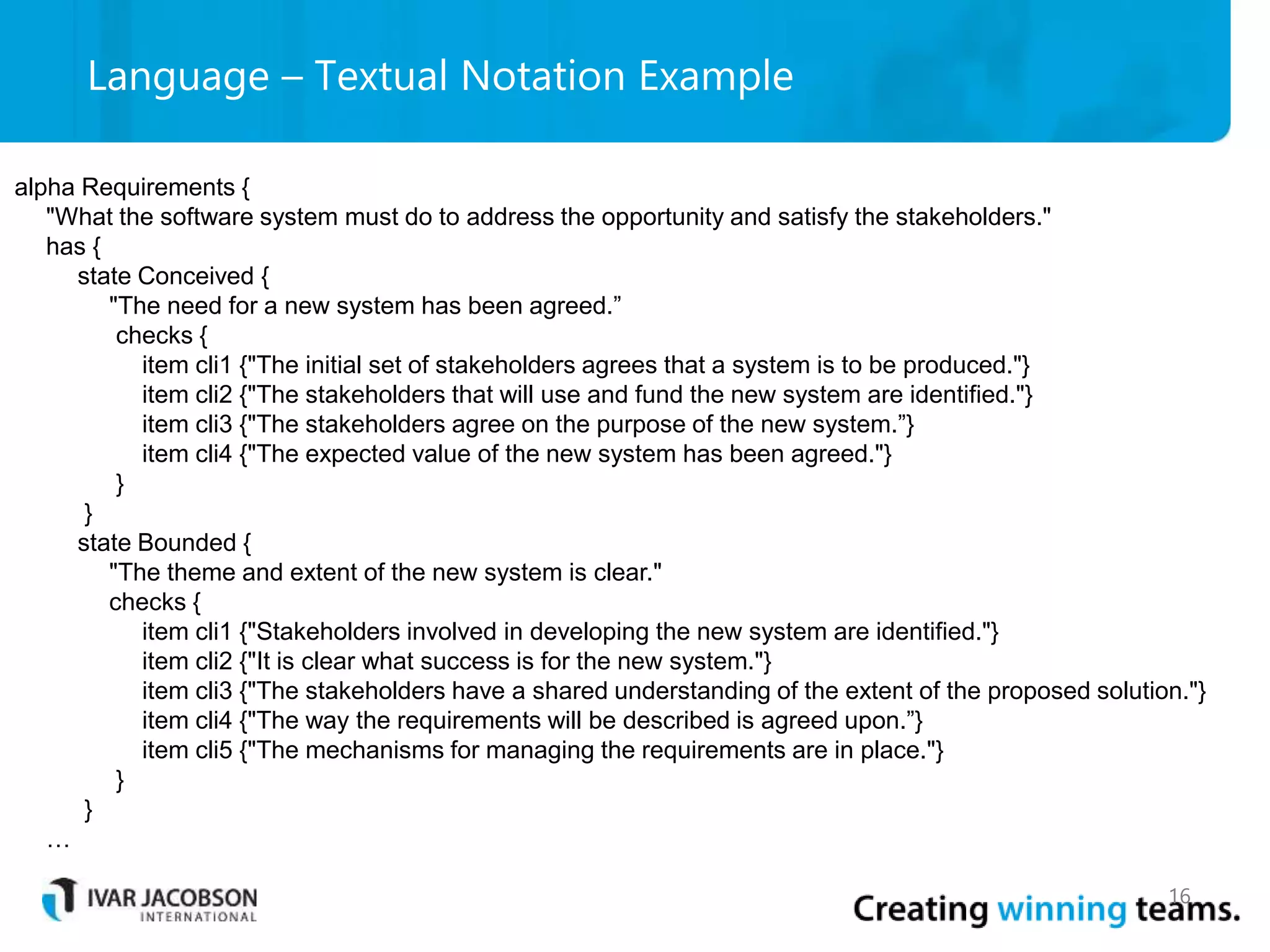 Language – Textual Notation Example
16
alpha Requirements {
"What the software system must do to address the opportunity and satisfy the stakeholders."
has {
state Conceived {
"The need for a new system has been agreed.”
checks {
item cli1 {"The initial set of stakeholders agrees that a system is to be produced."}
item cli2 {"The stakeholders that will use and fund the new system are identified."}
item cli3 {"The stakeholders agree on the purpose of the new system.”}
item cli4 {"The expected value of the new system has been agreed."}
}
}
state Bounded {
"The theme and extent of the new system is clear."
checks {
item cli1 {"Stakeholders involved in developing the new system are identified."}
item cli2 {"It is clear what success is for the new system."}
item cli3 {"The stakeholders have a shared understanding of the extent of the proposed solution."}
item cli4 {"The way the requirements will be described is agreed upon.”}
item cli5 {"The mechanisms for managing the requirements are in place."}
}
}
…
 