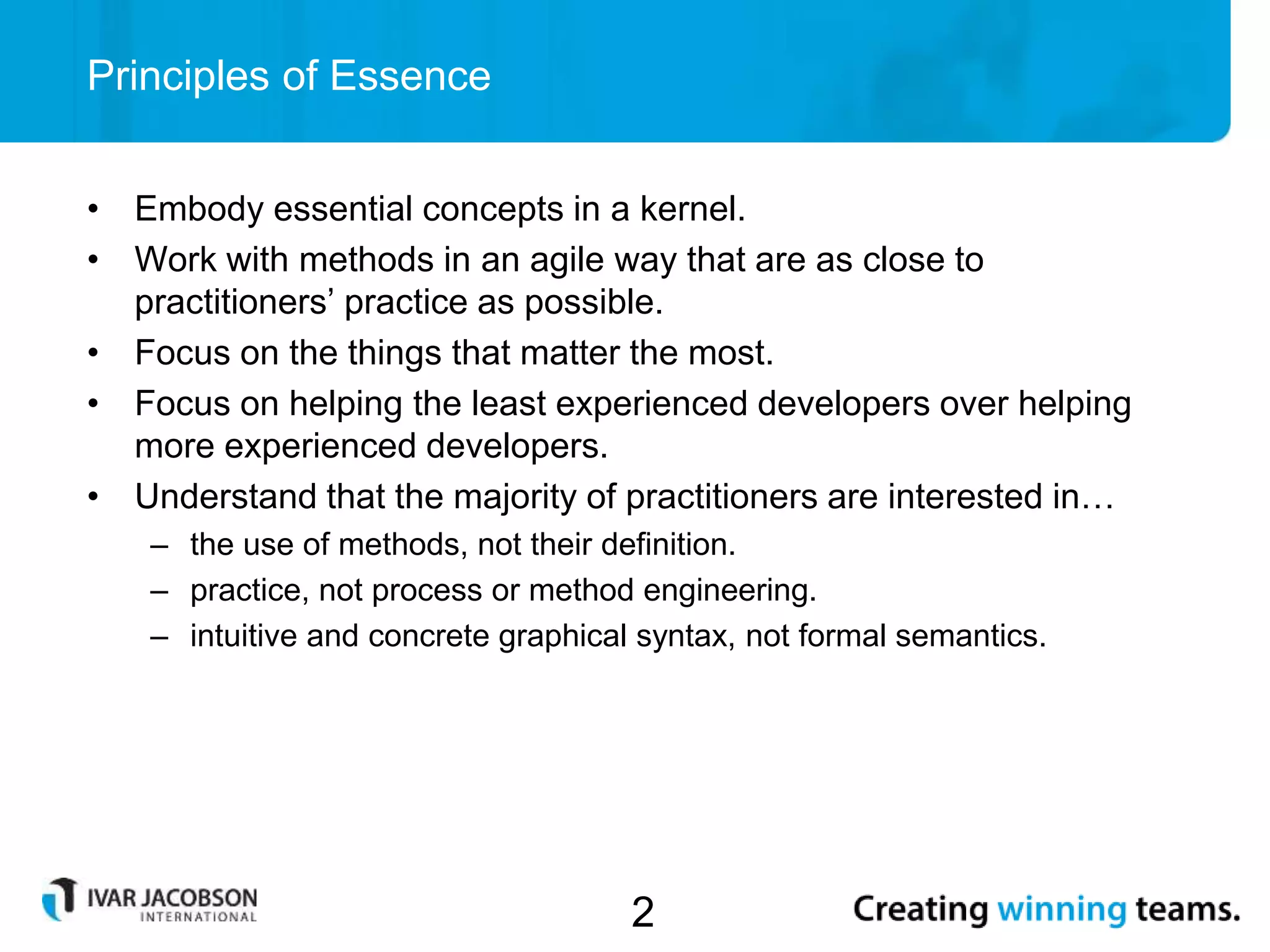 • Embody essential concepts in a kernel.
• Work with methods in an agile way that are as close to
practitioners’ practice as possible.
• Focus on the things that matter the most.
• Focus on helping the least experienced developers over helping
more experienced developers.
• Understand that the majority of practitioners are interested in…
– the use of methods, not their definition.
– practice, not process or method engineering.
– intuitive and concrete graphical syntax, not formal semantics.
Principles of Essence
2
 