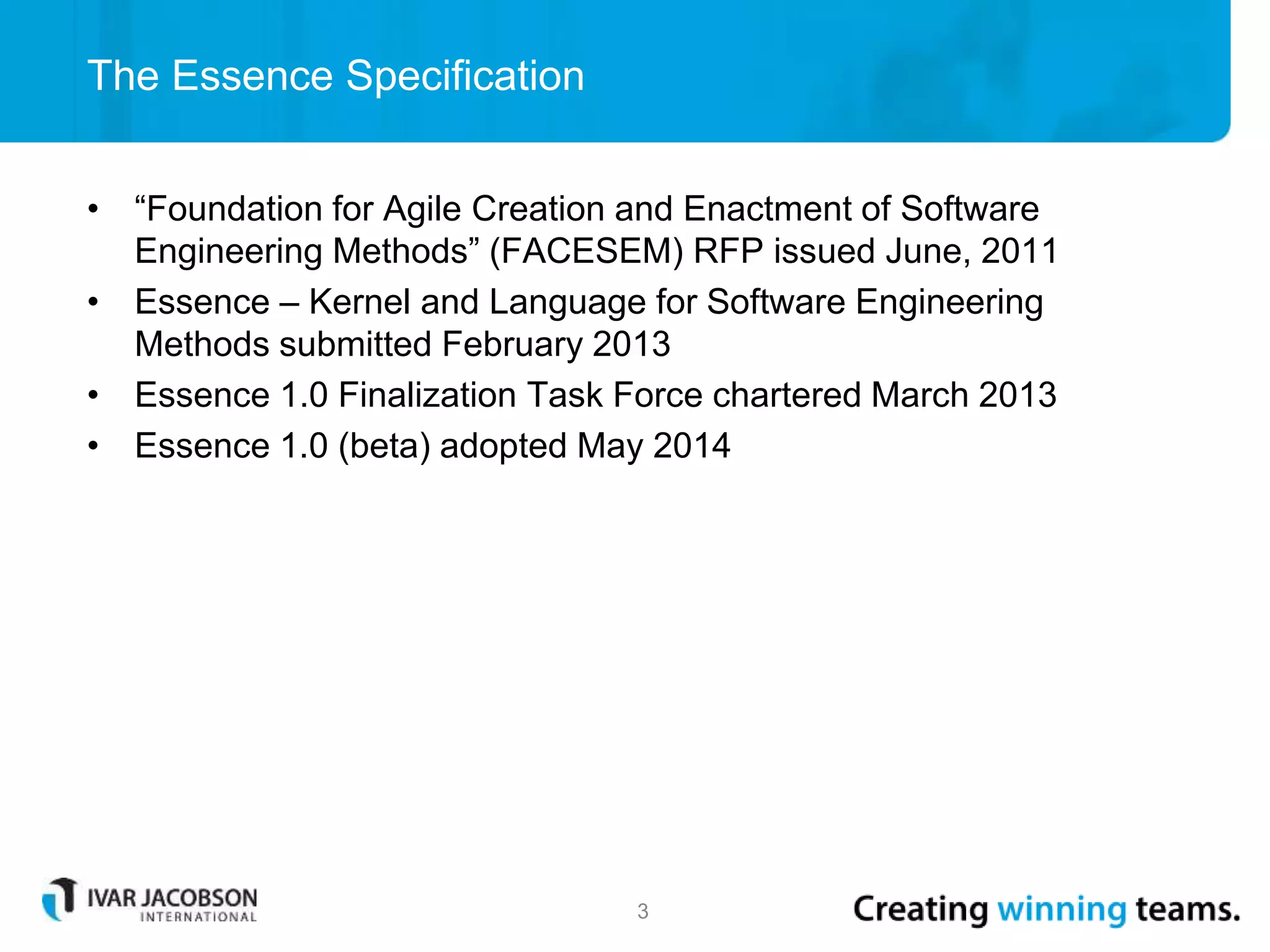 • “Foundation for Agile Creation and Enactment of Software
Engineering Methods” (FACESEM) RFP issued June, 2011
• Essence – Kernel and Language for Software Engineering
Methods submitted February 2013
• Essence 1.0 Finalization Task Force chartered March 2013
• Essence 1.0 (beta) adopted May 2014
The Essence Specification
3
 