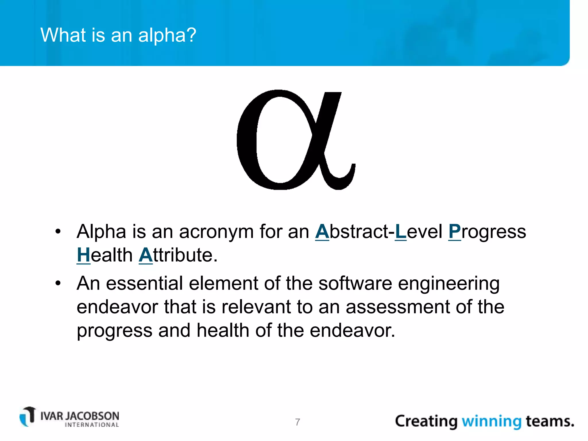 What is an alpha?
7
• Alpha is an acronym for an Abstract-Level Progress
Health Attribute.
• An essential element of the software engineering
endeavor that is relevant to an assessment of the
progress and health of the endeavor.
 