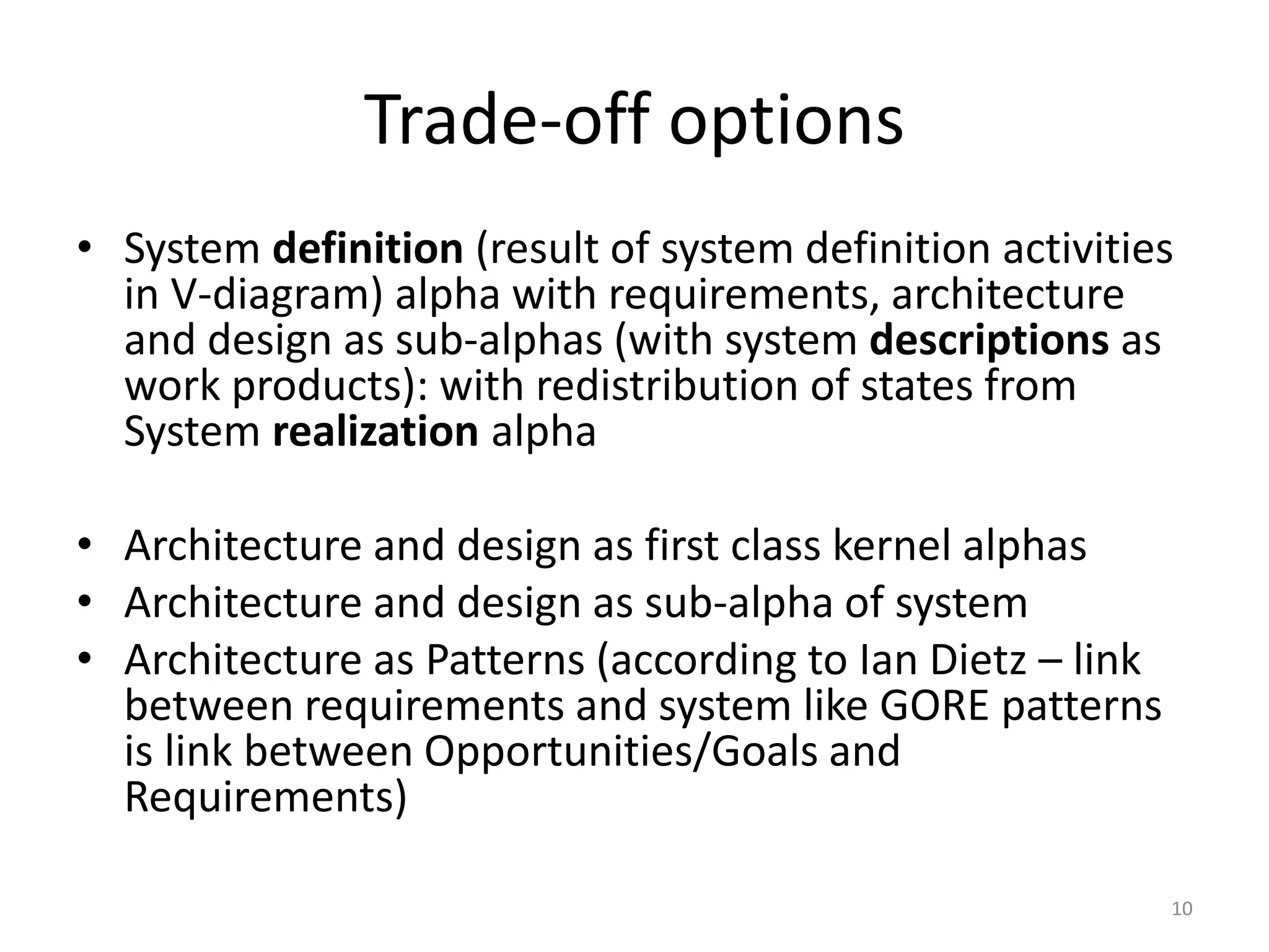 Trade-off options
• System definition (result of system definition activities
in V-diagram) alpha with requirements, architecture
and design as sub-alphas (with system descriptions as
work products): with redistribution of states from
System realization alpha
• Architecture and design as first class kernel alphas
• Architecture and design as sub-alpha of system
• Architecture as Patterns (according to Ian Dietz – link
between requirements and system like GORE patterns
is link between Opportunities/Goals and
Requirements)
10
 