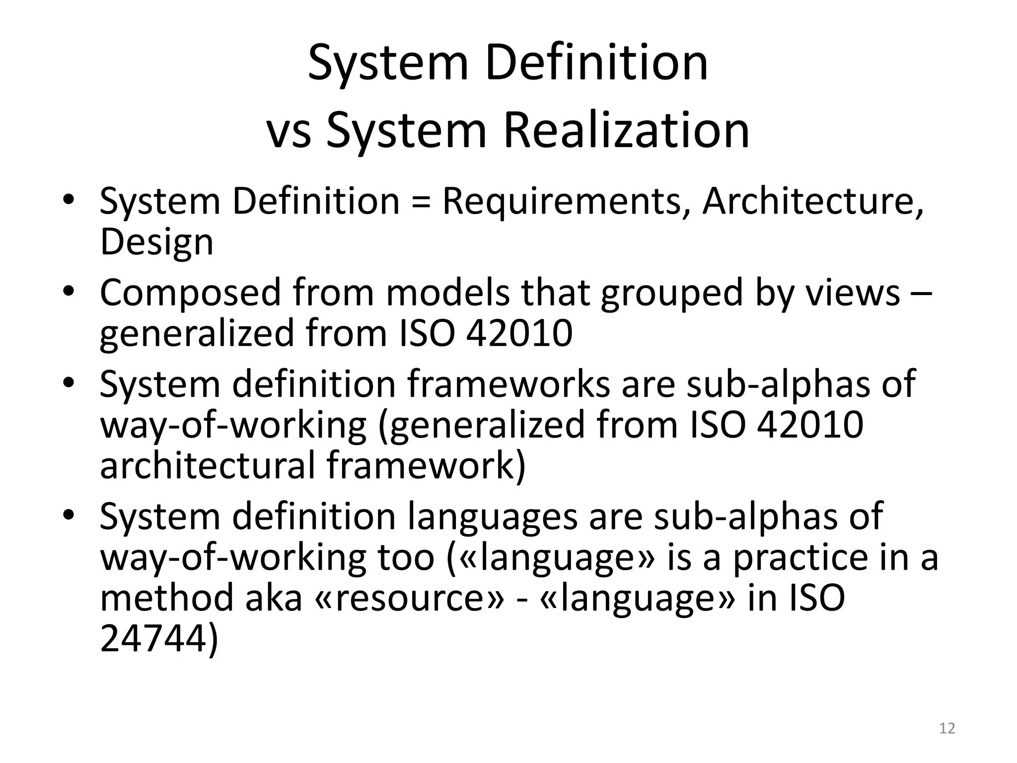 System Definition
vs System Realization
• System Definition = Requirements, Architecture,
Design
• Composed from models that grouped by views –
generalized from ISO 42010
• System definition frameworks are sub-alphas of
way-of-working (generalized from ISO 42010
architectural framework)
• System definition languages are sub-alphas of
way-of-working too («language» is a practice in a
method aka «resource» - «language» in ISO
24744)
12
 