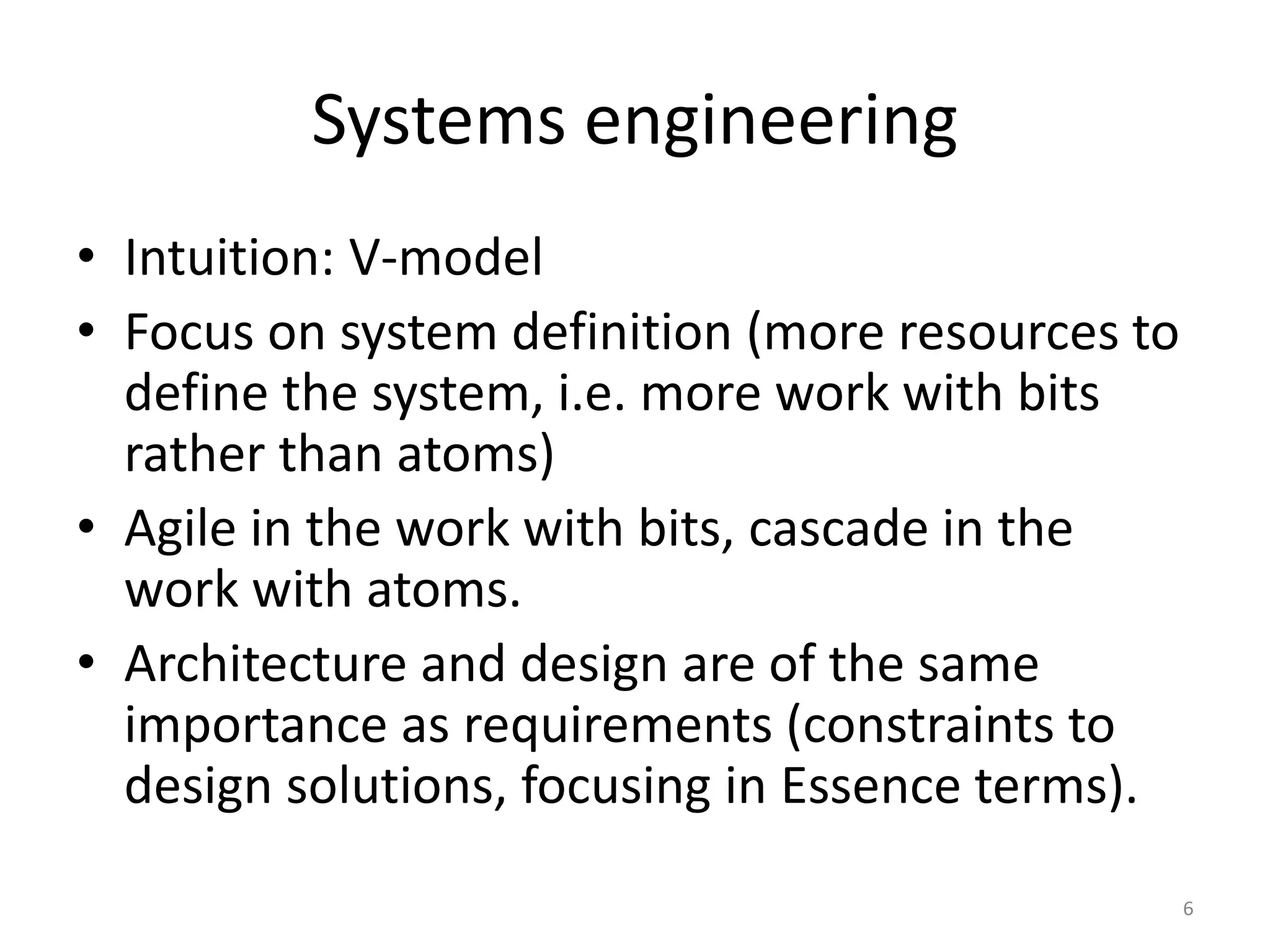 Systems engineering
• Intuition: V-model
• Focus on system definition (more resources to
define the system, i.e. more work with bits
rather than atoms)
• Agile in the work with bits, cascade in the
work with atoms.
• Architecture and design are of the same
importance as requirements (constraints to
design solutions, focusing in Essence terms).
6
 