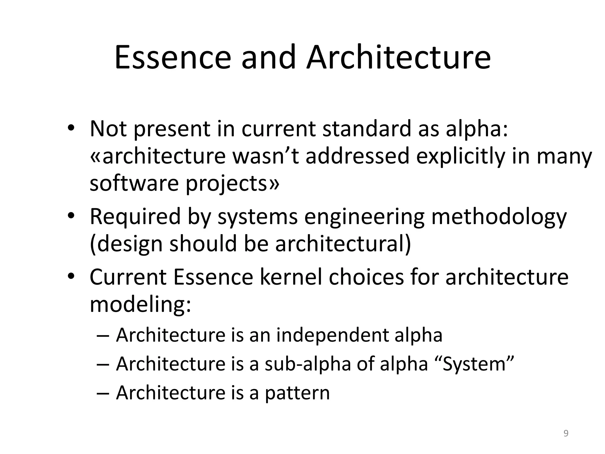 Essence and Architecture
• Not present in current standard as alpha:
«architecture wasn’t addressed explicitly in many
software projects»
• Required by systems engineering methodology
(design should be architectural)
• Current Essence kernel choices for architecture
modeling:
– Architecture is an independent alpha
– Architecture is a sub-alpha of alpha “System”
– Architecture is a pattern
9
 