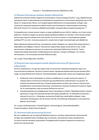 Рисунок 2 - Последовательность обработки кода.

1) Подсистема ввода данных (Input subsystem)
Библиотека VivaCore может корректно использовать только исходный Си/Си++ код, обработанный
препроцессором. В дальнейшем рассматривается возможность использовать препроцессор из The
Wave C++ preprocessor library, но в первой версии библиотеки это реализовано не будет. Для
получения препроцессированного файла можно воспользоваться компилятором (например,
Microsoft Visual C++) и получить обработанный файл, который обычно имеет расширение "i".

В определенных случаях можно подать на вход необработанные Си/Си++ файлы, но в этом случае
работать с VivaCore следует не дальше уровня разбиения файла на лексемы. Этого вполне может
хватить для подсчета метрик или иных целей. Но пытаться строить и анализировать дерево
разбора (PT) не стоит, поскольку результат, скорее всего, будет малопригоден для обработки.

Имея препроцессированный код, пользователь может передать его подсистеме ввода данных в
виде файла или буфера в памяти. Назначение подсистемы ввода заключается в том, чтобы
расположить переданные данные во внутренних структурах библиотеки VivaCore. Также
подсистема ввода принимает конфигурационные данные, которые сообщают, что считать
системными, а что пользовательскими библиотеками.

См. в коде: VivaConfiguration, ReadFile.

2) Подсистема предварительной обработки кода (Preprocessor
subsystem)
Хочется подчеркнуть, что данная подсистема не выполняет препроцессирование кода в его
классическом понимании. Как было сказано ранее, препроцессированный код уже должен быть
подан на вход библиотеки VivaCore. Рассматриваемая подсистема служит для следующих задач:

   •   Разбиение текста программы на строки и разбиение их на две логических группы. К
       первой группе относится системный код (код библиотек компилятора и так далее). Ко
       второй пользовательский код, который представляет интерес для анализа. В результате,
       разрабатывая статический анализатор, пользователь получает возможность решать, будет
       ли он анализировать код системных библиотек или нет.
   •   Специализированная модификация текста программы в памяти. Примером может служить
       удаление из кода конструкций конкретной среды разработки, не имеющих отношения к
       языкам Си или Си++. Например, анализатор Viva64 при своей работе убирает такие
       ключевые конструкции, как SA_Success или SA_FormatString, имеющиеся в заголовочных
       файлах Visual Studio.

См. в коде: VivaPreprocessor, CreateStringInfo, IsInterestingLine, GetLineNumberByPtr,
PreprocessingItem, SkipUninterestingCode.

3) Лексический анализатор (Lexer)
Вот мы и добрались до тех уровней обработки данных, которые представляют практический
интерес для разработчиков. Разобрав код на лексемы, пользователь имеет возможность
посчитать многие метрики, реализовать специфический алгоритм подсветки синтаксиса в
различных приложениях.
 