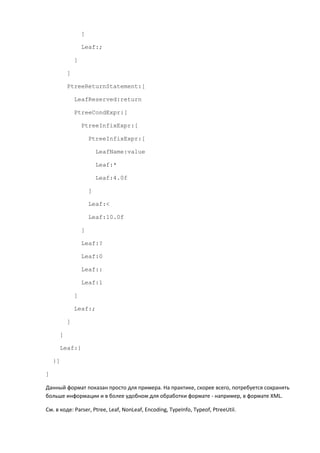 ]

                 Leaf:;

             ]

         ]

         PtreeReturnStatement:[

             LeafReserved:return

             PtreeCondExpr:[

                 PtreeInfixExpr:[

                     PtreeInfixExpr:[

                         LeafName:value

                         Leaf:*

                         Leaf:4.0f

                     ]

                     Leaf:<

                     Leaf:10.0f

                 ]

                 Leaf:?

                 Leaf:0

                 Leaf::

                 Leaf:1

             ]

             Leaf:;

         ]

     ]

     Leaf:}

    }]

]

Данный формат показан просто для примера. На практике, скорее всего, потребуется сохранять
больше информации и в более удобном для обработки формате - например, в формате XML.

См. в коде: Parser, Ptree, Leaf, NonLeaf, Encoding, TypeInfo, Typeof, PtreeUtil.
 