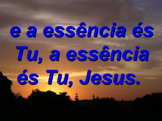 e a essência és Tu, a essência és Tu, Jesus.   