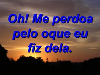 Oh! Me perdoa pelo oque eu fiz dela.   