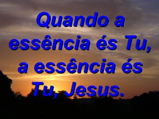 Quando a essência és Tu, a essência és Tu, Jesus.   