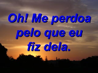 Oh! Me perdoa pelo que eu fiz dela.   