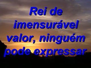 Rei de imensurável valor, ninguém pode expressar   