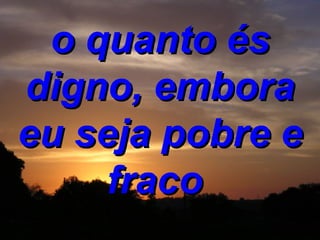 o quanto és digno, embora eu seja pobre e fraco  