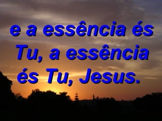 e a essência és Tu, a essência és Tu, Jesus.   