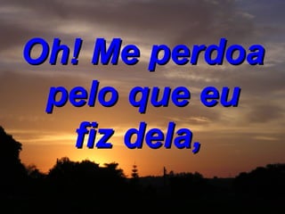 Oh! Me perdoa pelo que eu fiz dela,   