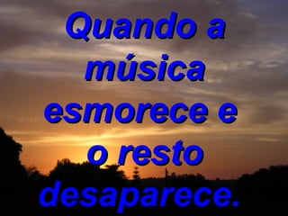 Quando a música esmorece e  o resto desaparece.  
