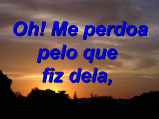 Oh! Me perdoa pelo que  fiz dela,   