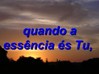 quando a essência és Tu,  
