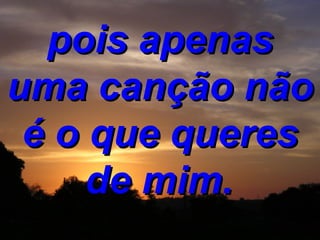 pois apenas uma canção não é o que queres de mim.   
