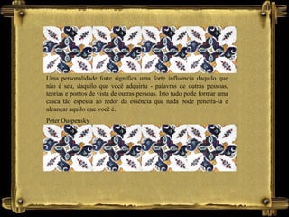 Uma personalidade forte significa uma forte influência daquilo que
não é seu, daquilo que você adquiriu - palavras de outras pessoas,
teorias e pontos de vista de outras pessoas. Isto tudo pode formar uma
casca tão espessa ao redor da essência que nada pode penetra-la e
alcançar aquilo que você é.
Peter Ouspensky
 