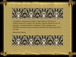 A presença é um processo simples e imperceptível. Presença é a
essência ciente de si mesma. Nas escolas a essência desenvolve-se em
presença. A essência floresce na presença. Nunca imagine que a
sabedoria seja mais do que a presença consciente da criança que existe
em você.
Robert Earl Burton
 