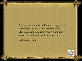 Para a mente intelectual, uma criança deve
aprender, crescer e tornar-se um adulto.
Mas no estado de amor, você vê homens
mais velhos ficando cada vez mais jovens.
Jalaluddin Rumi
 