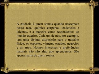 A essência é quem somos quando nascemos:
nossa raça, química corpórea, tendências e
talentos, e a maneira como respondemos ao
mundo exterior. Cada um de nós, por exemplo,
tem uma distinta disposição para o trabalho
físico, os esportes, viagens, estudos, negócios
e as artes. Nossos interesses e preferências
naturais não são algo que aprendemos. São
apenas parte de quem somos.
 