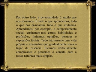 Por outro lado, a personalidade é aquilo que
nos tornamos. É tudo o que aprendemos, tudo
o que nos ensinaram, tudo o que imitamos.
Aprendemos, por exemplo, o comportamento
social, ensinaram-nos certas habilidades e
profissões, imitamos opiniões, posturas e
expressões faciais. Tudo isto assume uma vida
própria e imaginária que gradualmente toma o
lugar da essência. Ficamos artificialmente
complicados e perdemos o contato com a
nossa natureza mais simples.
 