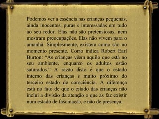 Podemos ver a essência nas crianças pequenas,
ainda inocentes, puras e interessadas em tudo
ao seu redor. Elas não são pretensiosas, nem
mostram preocupações. Elas não vivem para o
amanhã. Simplesmente, existem como são no
momento presente. Como indica Robert Earl
Burton: “As crianças vêem aquilo que está no
seu ambiente, enquanto os adultos estão
saturados.” A razão disto é que o estado
interno das crianças é muito próximo do
terceiro estado de consciência. A diferença
está no fato de que o estado das crianças não
inclui a divisão da atenção o que as faz existir
num estado de fascinação, e não de presença.
 