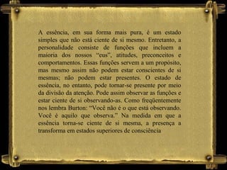 A essência, em sua forma mais pura, é um estado
simples que não está ciente de si mesmo. Entretanto, a
personalidade consiste de funções que incluem a
maioria dos nossos “eus”, atitudes, preconceitos e
comportamentos. Essas funções servem a um propósito,
mas mesmo assim não podem estar conscientes de si
mesmas; não podem estar presentes. O estado de
essência, no entanto, pode tornar-se presente por meio
da divisão da atenção. Pode assim observar as funções e
estar ciente de si observando-as. Como freqüentemente
nos lembra Burton: “Você não é o que está observando.
Você é aquilo que observa.” Na medida em que a
essência torna-se ciente de si mesma, a presença a
transforma em estados superiores de consciência
 