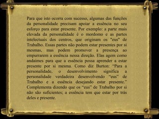 Para que isto ocorra com sucesso, algumas das funções
da personalidade precisam apoiar a essência no seu
esforço para estar presente. Por exemplo: a parte mais
elevada da personalidade é o mordomo e as partes
intelectuais dos centros, que originam os "eus" de
Trabalho. Essas partes não podem estar presentes por si
mesmas, mas podem promover a presença ao
empurrarem a essência nessa direção. Elas agem como
andaimes para que a essência possa aprender a estar
presente por si mesma. Como diz Burton: “Para a
personalidade, o desenvolvimento significa a
personalidade verdadeira desenvolvendo “eus” de
Trabalho e a essência desejando estar presente.”
Complementa dizendo que os “eus” de Trabalho por si
não são suficientes; a essência tem que estar por trás
deles e presente.
 