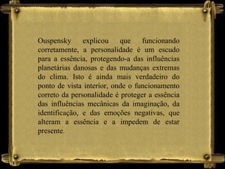 Ouspensky explicou que funcionando
corretamente, a personalidade é um escudo
para a essência, protegendo-a das influências
planetárias danosas e das mudanças extremas
do clima. Isto é ainda mais verdadeiro do
ponto de vista interior, onde o funcionamento
correto da personalidade é proteger a essência
das influências mecânicas da imaginação, da
identificação, e das emoções negativas, que
alteram a essência e a impedem de estar
presente.
 
