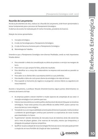 [Planejamento Estratégico 2008 - 2012]




                                                                                                       [Reflexão Estratégica]
Reunião de Lançamento
No dia 03 de setembro de 2007, realizou-se a Reunião de Lançamento, onde foram apresentados 4
temas fundamentais para o processo de Planejamento Estratégico.
A abertura do evento foi realizada pelo Dr Carlos Fernandes, presidente da Essencis.


Relação dos temas apresentados:


    1.   Inovação estratégica.
    2.   A visão da Tecnologia para o Planejamento Estratégico.
    3.   A visão de Recursos Humanos para o Planejamento Estratégico.
    4.   Metodologia de Trabalho.


Entende-se que o Planejamento Estratégico tem diversas finalidades, sendo as mais importantes
listadas abaixo:


    •    Para entender o efeito da comoditização na oferta de produtos e serviços nas margens de
         lucro.
    •    Para rever se o que sempre foi feito, ainda trás resultado.
    •    Para identificar se a crença dos colaboradores na empresa está associada ao passado ou
         ao futuro.
    •    Para saber se os clientes têm a sua empresa dentre as suas preferidas.
    •    Para desafiar a tática de curto prazo diante da estratégia e da visão de futuro.
    •    Para expandir os horizontes do negócio e se perguntar: seremos líderes ou seguidores em
         nossa indústria?


Durante o lançamento, o professor Moysés Simantob levantou alguns pontos determinantes no
contexto da Essencis de hoje:


    •    As empresas podem e devem interferir e mudar aspectos de competição de seu setor. A
         inovação estratégica é um caminho para isso.
    •    Fatores macroeconômicos e cenário político desfavorável não devem bloquear as iniciativas
         estratégicas. Trazer estes pontos à luz pela reflexão da análise SWOT, ajuda a pensar nos
         riscos da inércia e como mitigá-la.
    •    Tomada de risco com responsabilidade somente pelos diretores é o passado. Institucionalizar
         o ambiente de aprendizagem contínua para aumentar as expectativas de novas receitas
         para shareholders é o futuro.
    •    ‘Experimentar’ atender demandas de mercados locais de indústrias ainda não atendi das
         será a meta de players globais. Criar reservas de mercados, mesmo que temporários, é
         obrigação de qualquer empresa competitiva.
    •    Qualificar-se para a adoção de novas tecnologias flexíveis aos novos mercados pode permitir
         a criação de um novo Portfólio de Criação de Valor Sustentável.


                                                                                                              10
 