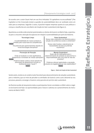 [Planejamento Estratégico 2008 - 2012]




                                                                                                                    [Reflexão Estratégica]
De acordo com o autor Stuart Hart em seu livro intitulado “O capitalismo na encruzilhada” (The
Capitalism at the Crossroads (2005) a questão da sustentabilidade deve ser analisada como um
valor para as empresas. Segundo o autor, é possível mapear empresas quanto às suas práticas e
crenças e classificá-las em uma Matriz de Criação de Valor sustentável (vide figura 2).


Questionou-se então onde estariam posicionados os clientes da Essencis na Matriz hoje, e apontou-
se para a crescente valoração de aspectos em relação à sustentabilidade por parte da indústria.




                                                                Figura 2 - Matriz de Criação de Valor Sustentável


Sendo assim, revela-se um cenário muito favorável para desenvolvimento de soluções sustentáveis
para a indústria, que ao invés de perceber as atividades da Essencis como custo adicional ao seu
processo, passaria a enxergar a Essencis como parceira em prol do valor sustentável.


Ao final da reunião de lançamento todos os participantes foram convidados a refletir sobre o negó-
cio da Essencis de hoje e as oportunidades para o futuro e solicitou-se o preenchimento do instru-
mento da Matriz SWOT.




                                                                                                                           11
 