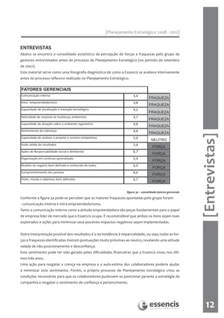 [Planejamento Estratégico 2008 - 2012]


ENTREVISTAS
Abaixo se encontra o consolidado estatístico da percepção de forças e fraquezas pelo grupo de
gestores entrevistados antes do processo de Planejamento Estratégico (no período de setembro
de 2007).
Este material serve como uma fotografia diagnóstica de como a Essencis se avaliava internamente
antes do processo reflexivo realizado no Planejamento Estratégico.




                                                                                                                [Entrevistas]
                                                                   figura 3a – consolidado fatores gerenciais

Conforme a figura 3a pode-se perceber que as maiores fraquezas apontadas pelo grupo foram:
- comunicação interna e intra-empreendedorismo.
Tanto a comunicação interna como a atitude empreendedora são peças fundamentais para o papel
de empresa líder de mercado que a Essencis ocupa. É recomendável que ambos os itens sejam mais
explorados e ações para minimizar seus possíveis impactos negativos sejam implementadas.


Outra interpretação possível dos resultados é a da tendência à imparcialidade, ou seja, todas as for-
ças e fraquezas identificadas tiveram pontuações muito próximas ao neutro, revelando uma atitude
velada de não posicionamento e desconfiança.
Este sentimento pode ter sido gerado pelas dificuldades financeiras que a Essencis viveu nos últi-
mos três anos.
Uma ação para resgatar a crença na empresa e a auto-estima dos colaboradores poderia ajudar
a minimizar este sentimento. Porém, o próprio processo de Planejamento Estratégico criou as
condições necessárias para que os colaboradores pudessem se posicionar perante a estratégia da
companhia e resgatar o sentimento de confiança e pertencimento.




                                                                                                                   12
 