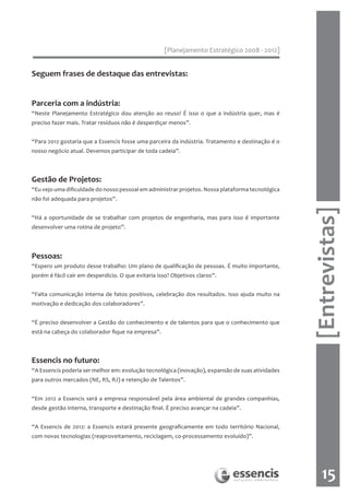 [Planejamento Estratégico 2008 - 2012]


Seguem frases de destaque das entrevistas:


Parceria com a indústria:
“Neste Planejamento Estratégico dou atenção ao reuso! É isso o que a indústria quer, mas é
preciso fazer mais. Tratar resíduos não é desperdiçar menos”.


“Para 2012 gostaria que a Essencis fosse uma parceira da indústria. Tratamento e destinação é o
nosso negócio atual. Devemos participar de toda cadeia”.



Gestão de Projetos:
“Eu vejo uma dificuldade do nosso pessoal em administrar projetos. Nossa plataforma tecnológica
não foi adequada para projetos”.




                                                                                                  [Entrevistas]
“Há a oportunidade de se trabalhar com projetos de engenharia, mas para isso é importante
desenvolver uma rotina de projeto”.




Pessoas:
“Espero um produto desse trabalho: Um plano de qualificação de pessoas. É muito importante,
porém é fácil cair em desperdício. O que evitaria isso? Objetivos claros”.


“Falta comunicação interna de fatos positivos, celebração dos resultados. Isso ajuda muito na
motivação e dedicação dos colaboradores”.


“É preciso desenvolver a Gestão do conhecimento e de talentos para que o conhecimento que
está na cabeça do colaborador fique na empresa”.



Essencis no futuro:
“A Essencis poderia ser melhor em: evolução tecnológica (inovação), expansão de suas atividades
para outros mercados (NE, RS, RJ) e retenção de Talentos”.


“Em 2012 a Essencis será a empresa responsável pela área ambiental de grandes companhias,
desde gestão interna, transporte e destinação final. É preciso avançar na cadeia”.


“A Essencis de 2012: a Essencis estará presente geograficamente em todo território Nacional,
com novas tecnologias (reaproveitamento, reciclagem, co-processamento evoluído)”.




                                                                                                      15
 