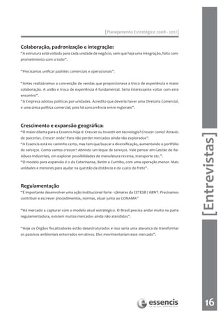[Planejamento Estratégico 2008 - 2012]


Colaboração, padronização e integração:
“A estrutura está voltada para cada unidade de negócio, sem que haja uma integração, falta com-
prometimento com o todo”.


“Precisamos unificar padrões comerciais e operacionais”.


“Antes realizávamos a convenção de vendas que proporcionava a troca de experiência e maior
colaboração. A união e troca de experiência é fundamental. Seria interessante voltar com este
encontro”.
“A Empresa adotou políticas por unidades. Acredito que deveria haver uma Diretoria Comercial,
e uma única política comercial, pois há concorrência entre regionais”.



Crescimento e expansão geográfica:
“O maior dilema para a Essencis hoje é: Crescer ou Investir em tecnologia? Crescer como? Através




                                                                                                   [Entrevistas]
de parcerias. Crescer onde? Para não perder mercados ainda não explorados”.
“A Essencis está no caminho certo, mas tem que buscar a diversificação, aumentando o portfólio
de serviços. Como vamos crescer? Abrindo um leque de serviços. Vale pensar em Gestão de Re-
síduos Industriais, em explorar possibilidades de manufatura reversa, transporte etc.”.
“O modelo para expansão é o da Catarinense, Betim e Curitiba, com uma operação menor. Mais
unidades e menores para ajudar na questão da distância e do custo do frete”.



Regulamentação
“É importante desenvolver uma ação institucional forte - câmaras da CETESB / ABNT. Precisamos
contribuir e escrever procedimentos, normas, atuar junto ao CONAMA”


“Há mercado a capturar com o modelo atual estratégico. O Brasil precisa andar muito na parte
regulamentadora, existem muitos mercados ainda não atendidos”.


“Hoje os Órgãos fiscalizadores estão desestruturados e isso seria uma alavanca de transformar
os passivos ambientais enterrados em ativos. Eles movimentariam esse mercado”.




                                                                                                       16
 