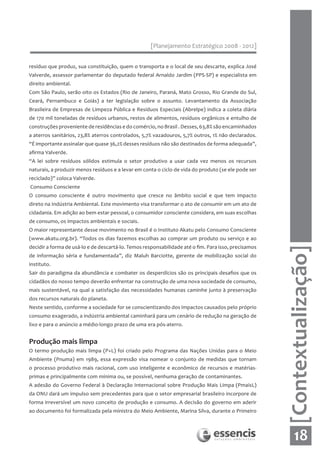 [Planejamento Estratégico 2008 - 2012]


resíduo que produz, sua constituição, quem o transporta e o local de seu descarte, explica José
Valverde, assessor parlamentar do deputado federal Arnaldo Jardim (PPS-SP) e especialista em
direito ambiental.
Com São Paulo, serão oito os Estados (Rio de Janeiro, Paraná, Mato Grosso, Rio Grande do Sul,
Ceará, Pernambuco e Goiás) a ter legislação sobre o assunto. Levantamento da Associação
Brasileira de Empresas de Limpeza Pública e Resíduos Especiais (Abrelpe) indica a coleta diária
de 170 mil toneladas de resíduos urbanos, restos de alimentos, resíduos orgânicos e entulho de
construções proveniente de residências e do comércio, no Brasil . Desses, 63,8% são encaminhados
a aterros sanitários, 23,8% aterros controlados, 5,7% vazadouros, 5,7% outros, 1% não declarados.
“É importante assinalar que quase 36,2% desses resíduos não são destinados de forma adequada”,
afirma Valverde.
“A lei sobre resíduos sólidos estimula o setor produtivo a usar cada vez menos os recursos
naturais, a produzir menos resíduos e a levar em conta o ciclo de vida do produto (se ele pode ser
reciclado)” coloca Valverde.
Consumo Consciente
O consumo consciente é outro movimento que cresce no âmbito social e que tem impacto
direto na Indústria Ambiental. Este movimento visa transformar o ato de consumir em um ato de
cidadania. Em adição ao bem estar pessoal, o consumidor consciente considera, em suas escolhas
de consumo, os impactos ambientais e sociais.
O maior representante desse movimento no Brasil é o Instituto Akatu pelo Consumo Consciente
(www.akatu.org.br). “Todos os dias fazemos escolhas ao comprar um produto ou serviço e ao
decidir a forma de usá-lo e de descartá-lo. Temos responsabilidade até o fim. Para isso, precisamos




                                                                                                      [Contextualização]
de informação séria e fundamentada”, diz Maluh Barciotte, gerente de mobilização social do
instituto.
Sair do paradigma da abundância e combater os desperdícios são os principais desafios que os
cidadãos do nosso tempo deverão enfrentar na construção de uma nova sociedade de consumo,
mais sustentável, na qual a satisfação das necessidades humanas caminhe junto à preservação
dos recursos naturais do planeta.
Neste sentido, conforme a sociedade for se conscientizando dos impactos causados pelo próprio
consumo exagerado, a indústria ambiental caminhará para um cenário de redução na geração de
lixo e para o anúncio a médio-longo prazo de uma era pós-aterro.


Produção mais limpa
O termo produção mais limpa (P+L) foi criado pelo Programa das Nações Unidas para o Meio
Ambiente (Pnuma) em 1989, essa expressão visa nomear o conjunto de medidas que tornam
o processo produtivo mais racional, com uso inteligente e econômico de recursos e matérias-
primas e principalmente com mínima ou, se possível, nenhuma geração de contaminantes.
A adesão do Governo Federal à Declaração Internacional sobre Produção Mais Limpa (PmaisL)
da ONU dará um impulso sem precedentes para que o setor empresarial brasileiro incorpore de
forma irreversível um novo conceito de produção e consumo. A decisão do governo em aderir
ao documento foi formalizada pela ministra do Meio Ambiente, Marina Silva, durante o Primeiro




                                                                                                           18
 