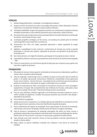 [Planejamento Estratégico 2008 - 2012]




                                                                                                                [SWOT]
FORÇAS
 1.    Multitecnologia (laboratório + remediação + tecnologias para resíduos).
 2.    Equipes com bom nível técnico em todas as tecnologias oferecendo a melhor destinação e Gestores
       experientes na condução das atividades e aspectos políticos delicados.
 3.    Seriedade/ Credibilidade. Imagem reforçada pelos acionistas com conhecimento e atuação em diversas
       atividades relacionadas ao meio ambiente (atualmente pouco explorado) e solidez financeira.
 4.    Reconhecimento pela excelência dos serviços prestados (líder de mercado)- Referência em destinação
       de resíduos. Padronização ISO 9001 / 14001.
 5.    Localização geográfica estratégica, de fácil acesso, com presença em grande parte do território
       nacional (grandes centros industriais e econômicos).
 6.    Infraestrutura dos CTR’s com ampla capacidade operacional e rápida capacidade de reação
       operacional.
 7.    Agilidade e maleabilidade da área comercial e conhecimento de mercado que resulta na grande
       penetração no mercado para resíduos. Capacidade de parcerias com geradores de grande porte,
       fornecedores etc.
 8.    Bom relacionamento com órgãos fiscalizadores, participação em Associações de classe e clientes
 9.    Capacidade de melhorar os processos e procedimentos atuais através do uso da ferramenta de gestão
       – SAP.
 10.   Existe um compromisso e um envolvimento grande de todos para que a empresa cresça e ganhe mais
       mercados e orgulho de pertencer.

FRAQUEZAS
 1.    Dificuldade em recrutar, treinar e garantir continuidade ao treinamento de colaboradores, qualificar e
       manter valores via política salarial adequada.
 2.    Falta de integração e padronização entre as unidades do grupo (comunicação, falta de padrão de
       gestão e de padrão operacional) Conhecimento dificilmente compartilhado técnico-operacional
       muitas vezes é empírico - informal. Recursos - necessidade de alto investimento para estruturação da
       gestão do conhecimento. Falta Espírito de equipe e colaboração entre as unidades.
 3.    Ausência de responsável por P&D e necessidade de investimento intensivo em novas tecnologias /
       equipamentos / inovação. Não acompanhamento das tendências de mercado, continuando a atuar
       apenas como solução “fim de tubo”. Falta benchmarking nacional e internacional.
 4.    Fluxo de caixa deficitário, afetando negociação com fornecedores buscando redução de custos e
       melhor condição de pagamento. Lentidão nos processos decisórios que envolvem a alta direção –
       dependência de acionistas.
 5.    Pouca influência na Legislação.
 6.    Distanciamento entre o Corporativo e as Unidades Operacionais (Deficiência no atendimento de RH,
       QSMA e apoio técnico corporativo, Financeira) Falta filosofia de gestão de projetos.
 7.    Pouco entendimento do negócio de remediação. Pouca agressividade no mercado de remediação.
       Falta de ação comercial em remediação / Divisão interna da empresa no negócio remediação.
 8.    Falta de estrutura e planejamento de marketing: participação não efetiva em feiras, eventos e
       publicidades relacionadas à área ambiental. Falta desenvolver mecanismos de fidelização dos clientes.
       Definir Gestor de “key accounts” e estruturar o comercial para a gestão de Grandes clientes.
 9.    Falta interação entre áreas comercial e técnica na fase da proposta comercial, especialmente em
       relação ao cliente público.
 10.   Maior cuidado no aspecto trabalhista: condução mais cuidadosa e mais atenta do contrato de
       trabalho.



                                                                                                                 22
 