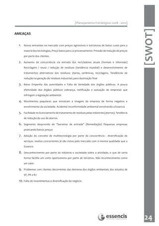 [Planejamento Estratégico 2008 - 2012]




                                                                                                    [SWOT]
AMEAÇAS


 1.   Novos entrantes no mercado com preços agressivos e estruturas de baixo custo para a

      maioria das tecnologias, Preço baixo para co-processamento. Pressão de redução de preços

      por parte dos clientes.

 2.   Aumento da concorrência via entrada dos recicladores atuais (formais e informais)

      Reciclagem / reuso / redução de resíduos (tendência mundial) e desenvolvimento de

      tratamentos alternativos dos resíduos: olarias, cerâmicas, reciclagens. Tendências de

      redução na geração de resíduos industriais para destinação final

 3.   Baixo Empenho das autoridades e Falta de Seriedade dos órgãos públicos. A pouca

      efetividade dos órgãos públicos cobrança, notificação e autuação de empresas que

      infringem a legislação ambiental.

 4.   Movimentos populares que envolvam a imagem da empresa de forma negativa e

      envolvimento da sociedade. Acidente/ inconformidade ambiental envolvendo a Essencis

 5.   Facilidade no licenciamento de tratamento de resíduos pelas indústrias (aterros). Tendência

      de redução do uso de aterros

 6.   Segmento desprovido de “barreiras de entrada” (Remediação) Pequenas empresas

      praticando baixos preços

 7.   Adoção do conceito de multitecnologia por parte da concorrência - diversificação de
      serviços. muitos concorrentes já são vistos pelo mercado com a mesma qualidade que a

      Essencis

 8.   Desconhecimento por parte da indústria e sociedade sobre a atividade, o que de certa

      forma facilita um certo oportunismo por parte de terceiros. Não reconhecimento como

      um valor.

 9.   Problemas com clientes decorrentes das demoras dos órgãos ambientais dos estados de

      SP, PR e RJ

 10. Falta de investimentos e diversificação do negócio.




                                                                                                     24
 