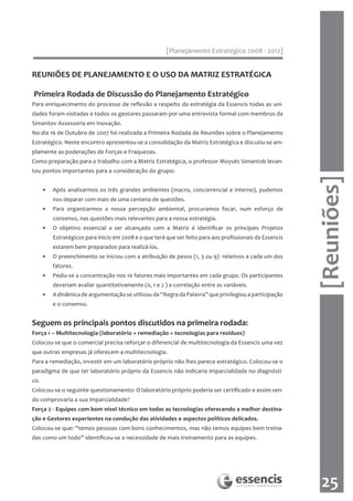 [Planejamento Estratégico 2008 - 2012]


REUNIÕES DE PLANEJAMENTO E O USO DA MATRIZ ESTRATÉGICA

Primeira Rodada de Discussão do Planejamento Estratégico
Para enriquecimento do processo de reflexão a respeito da estratégia da Essencis todas as uni-
dades foram visitadas e todos os gestores passaram por uma entrevista formal com membros da
Simantov Assessoria em Inovação.
No dia 16 de Outubro de 2007 foi realizada a Primeira Rodada de Reuniões sobre o Planejamento
Estratégico. Neste encontro apresentou-se a consolidação da Matriz Estratégica e discutiu-se am-
plamente as poderações de Forças e Fraquezas.
Como preparação para o trabalho com a Matriz Estratégica, o professor Moysés Simantob levan-
tou pontos importantes para a consideração do grupo:




                                                                                                           [Reuniões]
      •   Após analisarmos os três grandes ambientes (macro, concorrencial e interno), pudemos
          nos deparar com mais de uma centena de questões.
      •   Para organizarmos a nossa percepção ambiental, procuramos focar, num esforço de
          consenso, nas questões mais relevantes para a nossa estratégia.
      •   O objetivo essencial a ser alcançado com a Matriz é identificar os principais Projetos
          Estratégicos para início em 2008 e o que terá que ser feito para aos profissionais da Essencis
          estarem bem preparados para realizá-los.
      •   O preenchimento se iniciou com a atribuição de pesos (1, 3 ou 9) relativos a cada um dos
          fatores.
      •   Pediu-se a concentração nos 10 fatores mais importantes em cada grupo. Os participantes
          deveriam avaliar quantitativamente (0, 1 e 2 ) a correlação entre as variáveis.
      •   A dinâmica de argumentação se utilizou da “Regra da Palavra” que privilegiou a participação
          e o consenso.


Seguem os principais pontos discutidos na primeira rodada:
Força 1 – Multitecnologia (laboratório + remediação + tecnologias para resíduos)
Colocou-se que o comercial precisa reforçar o diferencial de multitecnologia da Essencis uma vez
que outras empresas já oferecem a multitecnologia.
Para a remediação, investir em um laboratório próprio não lhes parece estratégico. Colocou-se o
paradigma de que ter laboratório próprio da Essencis não indicaria imparcialidade no diagnósti-
co.
Colocou-se o seguinte questionamento: O laboratório próprio poderia ser certificado e assim sen-
do comprovaria a sua imparcialidade?
Força 2 - Equipes com bom nível técnico em todas as tecnologias oferecendo a melhor destina-
ção e Gestores experientes na condução das atividades e aspectos políticos delicados.
Colocou-se que: “temos pessoas com bons conhecimentos, mas não temos equipes bem treina-
das como um todo” identificou-se a necessidade de mais treinamento para as equipes.




                                                                                                             25
 