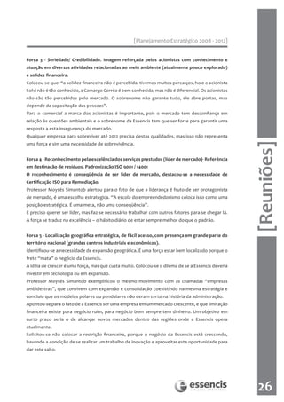 [Planejamento Estratégico 2008 - 2012]


Força 3 - Seriedade/ Credibilidade. Imagem reforçada pelos acionistas com conhecimento e
atuação em diversas atividades relacionadas ao meio ambiente (atualmente pouco explorado)
e solidez financeira.
Colocou-se que: “a solidez financeira não é percebida, tivemos muitos percalços, hoje o acionista
Solvi não é tão conhecido, a Camargo Corrêa é bem conhecida, mas não é diferencial. Os acionistas
não são tão percebidos pelo mercado. O sobrenome não garante tudo, ele abre portas, mas
depende da capacitação das pessoas”.
Para o comercial a marca dos acionistas é importante, pois o mercado tem desconfiança em
relação às questões ambientais e o sobrenome da Essencis tem que ser forte para garantir uma
resposta a esta insegurança do mercado.
Qualquer empresa para sobreviver até 2012 precisa destas qualidades, mas isso não representa




                                                                                                    [Reuniões]
uma força e sim uma necessidade de sobrevivência.


Força 4 - Reconhecimento pela excelência dos serviços prestados (líder de mercado)- Referência
em destinação de resíduos. Padronização ISO 9001 / 14001
O reconhecimento é conseqüência de ser líder de mercado, destacou-se a necessidade de
Certificação ISO para Remediação.
Professor Moysés Simantob alertou para o fato de que a liderança é fruto de ser protagonista
de mercado, é uma escolha estratégica. “A escola do empreendedorismo coloca isso como uma
posição estratégica. É uma meta, não uma conseqüência”.
É preciso querer ser líder, mas faz-se necessário trabalhar com outros fatores para se chegar lá.
A força se traduz na excelência – o hábito diário de estar sempre melhor do que o padrão.


Força 5 - Localização geográfica estratégica, de fácil acesso, com presença em grande parte do
território nacional (grandes centros industriais e econômicos).
Identificou-se a necessidade de expansão geográfica. É uma força estar bem localizado porque o
frete “mata” o negócio da Essencis.
A idéia de crescer é uma força, mas que custa muito. Colocou-se o dilema de se a Essencis deveria
investir em tecnologia ou em expansão.
Professor Moysés Simantob exemplificou o mesmo movimento com as chamadas “empresas
ambidestras”, que convivem com expansão e consolidação coexistindo na mesma estratégia e
concluiu que os modelos polares ou pendulares não deram certo na história da administração.
Apontou-se para o fato de a Essencis ser uma empresa em um mercado crescente, e que limitação
financeira existe para negócio ruim, para negócio bom sempre tem dinheiro. Um objetivo em
curto prazo seria o de alcançar novos mercados dentro das regiões onde a Essencis opera
atualmente.
Solicitou-se não colocar a restrição financeira, porque o negócio da Essencis está crescendo,
havendo a condição de se realizar um trabalho de inovação e aproveitar esta oportunidade para
dar este salto.




                                                                                                     26
 