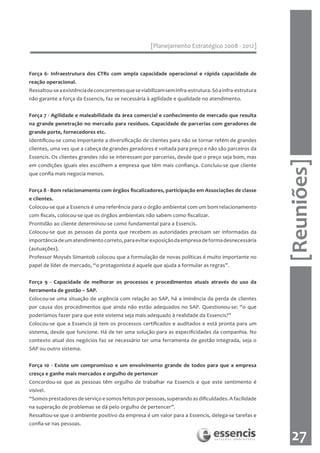 [Planejamento Estratégico 2008 - 2012]



Força 6- Infraestrutura dos CTRs com ampla capacidade operacional e rápida capacidade de
reação operacional.
Ressaltou-se a existência de concorrentes que se viabilizam sem infra-estrutura. Só a infra-estrutura
não garante a força da Essencis, faz se necessária à agilidade e qualidade no atendimento.


Força 7 - Agilidade e maleabilidade da área comercial e conhecimento de mercado que resulta
na grande penetração no mercado para resíduos. Capacidade de parcerias com geradores de
grande porte, fornecedores etc.
Identificou-se como importante a diversificação de clientes para não se tornar refém de grandes
clientes, uma vez que a cabeça de grandes geradores é voltada para preço e não são parceiros da
Essencis. Os clientes grandes não se interessam por parcerias, desde que o preço seja bom, mas




                                                                                                        [Reuniões]
em condições iguais eles escolhem a empresa que têm mais confiança. Concluiu-se que cliente
que confia mais negocia menos.


Força 8 - Bom relacionamento com órgãos fiscalizadores, participação em Associações de classe
e clientes.
Colocou-se que a Essencis é uma referência para o órgão ambiental com um bom relacionamento
com fiscais, colocou-se que os órgãos ambientais não sabem como fiscalizar.
Prontidão ao cliente determinou-se como fundamental para a Essencis.
Colocou-se que as pessoas da ponta que recebem as autoridades precisam ser informadas da
importância de um atendimento correto, para evitar exposição da empresa de forma desnecessária
(autuações).
Professor Moysés Simantob colocou que a formulação de novas políticas é muito importante no
papel de líder de mercado, “o protagonista é aquele que ajuda a formular as regras”.


Força 9 - Capacidade de melhorar os processos e procedimentos atuais através do uso da
ferramenta de gestão – SAP.
Colocou-se uma situação de urgência com relação ao SAP, há a iminência da perda de clientes
por causa dos procedimentos que ainda não estão adequados no SAP. Questionou-se: “o que
poderíamos fazer para que este sistema seja mais adequado à realidade da Essencis?”
Colocou-se que a Essencis já tem os processos certificados e auditados e está pronta para um
sistema, desde que funcione. Há de ter uma solução para as especificidades da companhia. No
contexto atual dos negócios faz se necessário ter uma ferramenta de gestão integrada, seja o
SAP ou outro sistema.


Força 10 - Existe um compromisso e um envolvimento grande de todos para que a empresa
cresça e ganhe mais mercados e orgulho de pertencer
Concordou-se que as pessoas têm orgulho de trabalhar na Essencis e que este sentimento é
visível.
“Somos prestadores de serviço e somos feitos por pessoas, superando as dificuldades. A facilidade
na superação de problemas se dá pelo orgulho de pertencer”.
Ressaltou-se que o ambiente positivo da empresa é um valor para a Essencis, delega-se tarefas e
confia-se nas pessoas.

                                                                                                          27
 