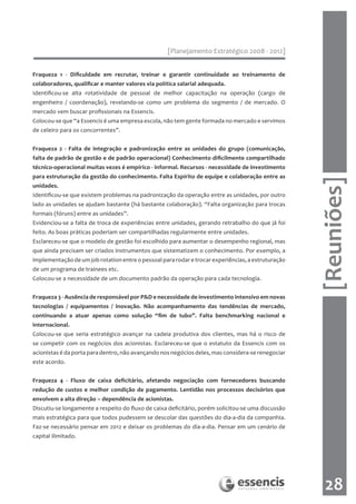 [Planejamento Estratégico 2008 - 2012]


Fraqueza 1 - Dificuldade em recrutar, treinar e garantir continuidade ao treinamento de
colaboradores, qualificar e manter valores via política salarial adequada.
Identificou-se alta rotatividade de pessoal de melhor capacitação na operação (cargo de
engenheiro / coordenação), revelando-se como um problema do segmento / de mercado. O
mercado vem buscar profissionais na Essencis.
Colocou-se que “a Essencis é uma empresa escola, não tem gente formada no mercado e servimos
de celeiro para os concorrentes”.


Fraqueza 2 - Falta de integração e padronização entre as unidades do grupo (comunicação,
falta de padrão de gestão e de padrão operacional) Conhecimento dificilmente compartilhado
técnico-operacional muitas vezes é empírico - informal. Recursos - necessidade de investimento
para estruturação da gestão do conhecimento. Falta Espírito de equipe e colaboração entre as




                                                                                                    [Reuniões]
unidades.
Identificou-se que existem problemas na padronização da operação entre as unidades, por outro
lado as unidades se ajudam bastante (há bastante colaboração). “Falta organização para trocas
formais (fóruns) entre as unidades”.
Evidenciou-se a falta de troca de experiências entre unidades, gerando retrabalho do que já foi
feito. As boas práticas poderiam ser compartilhadas regularmente entre unidades.
Esclareceu-se que o modelo de gestão foi escolhido para aumentar o desempenho regional, mas
que ainda precisam ser criados instrumentos que sistematizem o conhecimento. Por exemplo, a
implementação de um job rotation entre o pessoal para rodar e trocar experiências, a estruturação
de um programa de trainees etc.
Colocou-se a necessidade de um documento padrão da operação para cada tecnologia.


Fraqueza 3 - Ausência de responsável por P&D e necessidade de investimento intensivo em novas
tecnologias / equipamentos / inovação. Não acompanhamento das tendências de mercado,
continuando a atuar apenas como solução “fim de tubo”. Falta benchmarking nacional e
internacional.
Colocou-se que seria estratégico avançar na cadeia produtiva dos clientes, mas há o risco de
se competir com os negócios dos acionistas. Esclareceu-se que o estatuto da Essencis com os
acionistas é da porta para dentro, não avançando nos negócios deles, mas considera-se renegociar
este acordo.


Fraqueza 4 - Fluxo de caixa deficitário, afetando negociação com fornecedores buscando
redução de custos e melhor condição de pagamento. Lentidão nos processos decisórios que
envolvem a alta direção – dependência de acionistas.
Discutiu-se longamente a respeito do fluxo de caixa deficitário, porém solicitou-se uma discussão
mais estratégica para que todos pudessem se descolar das questões do dia-a-dia da companhia.
Faz-se necessário pensar em 2012 e deixar os problemas do dia-a-dia. Pensar em um cenário de
capital ilimitado.




                                                                                                      28
 