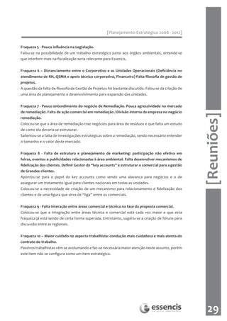 [Planejamento Estratégico 2008 - 2012]


Fraqueza 5 - Pouca influência na Legislação.
Falou-se na possibilidade de um trabalho estratégico junto aos órgãos ambientais, entende-se
que interferir mais na fiscalização seria relevante para Essencis.


Fraqueza 6 – Distanciamento entre o Corporativo e as Unidades Operacionais (Deficiência no
atendimento de RH, QSMA e apoio técnico corporativo, Financeira) Falta filosofia de gestão de
projetos.
A questão da falta de filosofia de Gestão de Projetos foi bastante discutida. Falou-se da criação de
uma área de planejamento e desenvolvimento para expansão das unidades.
	
Fraqueza 7 - Pouco entendimento do negócio de Remediação. Pouca agressividade no mercado
de remediação. Falta de ação comercial em remediação / Divisão interna da empresa no negócio




                                                                                                       [Reuniões]
remediação.
Colocou-se que a área de remediação traz negócios para área de resíduos e que falta um estudo
de como ela deveria se estruturar.
Salientou-se a falta de Investigações estratégicas sobre a remediação, sendo necessário entender
o tamanho e o valor deste mercado.


Fraqueza 8 - Falta de estrutura e planejamento de marketing: participação não efetiva em
feiras, eventos e publicidades relacionadas à área ambiental. Falta desenvolver mecanismos de
fidelização dos clientes. Definir Gestor de “key accounts” e estruturar o comercial para a gestão
de Grandes clientes.
Apontou-se para o papel do key accounts como sendo uma alavanca para negócios e o de
assegurar um tratamento igual para clientes nacionais em todas as unidades.
Colocou-se a necessidade de criação de um mecanismo para relacionamento e fidelização dos
clientes e de uma figura que sirva de “liga” entre os comerciais.
	
Fraqueza 9 - Falta interação entre áreas comercial e técnica na fase da proposta comercial.
Colocou-se que a integração entre áreas técnica e comercial está cada vez maior e que esta
fraqueza já está sendo de certa forma superada. Entretanto, sugeriu-se a criação de fóruns para
discussão entre as regionais.


Fraqueza 10 – Maior cuidado no aspecto trabalhista: condução mais cuidadosa e mais atenta do
contrato de trabalho.
Passivos trabalhistas vêm se avolumando e faz-se necessária maior atenção neste assunto, porém
este item não se configura como um item estratégico.




                                                                                                         29
 